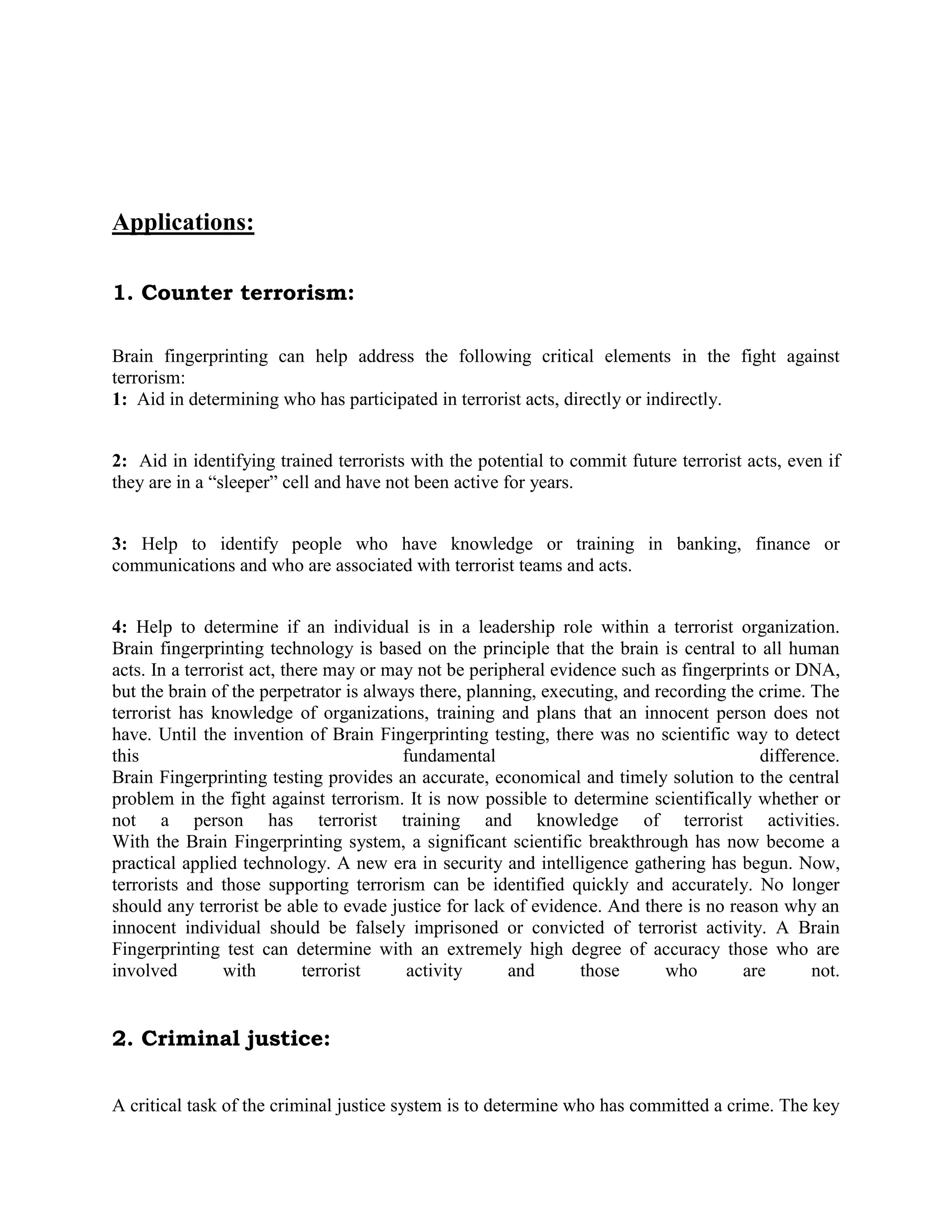 Applications:
1. Counter terrorism:
Brain fingerprinting can help address the following critical elements in the fight against
terrorism:
1: Aid in determining who has participated in terrorist acts, directly or indirectly.
2: Aid in identifying trained terrorists with the potential to commit future terrorist acts, even if
they are in a “sleeper” cell and have not been active for years.
3: Help to identify people who have knowledge or training in banking, finance or
communications and who are associated with terrorist teams and acts.
4: Help to determine if an individual is in a leadership role within a terrorist organization.
Brain fingerprinting technology is based on the principle that the brain is central to all human
acts. In a terrorist act, there may or may not be peripheral evidence such as fingerprints or DNA,
but the brain of the perpetrator is always there, planning, executing, and recording the crime. The
terrorist has knowledge of organizations, training and plans that an innocent person does not
have. Until the invention of Brain Fingerprinting testing, there was no scientific way to detect
this fundamental difference.
Brain Fingerprinting testing provides an accurate, economical and timely solution to the central
problem in the fight against terrorism. It is now possible to determine scientifically whether or
not a person has terrorist training and knowledge of terrorist activities.
With the Brain Fingerprinting system, a significant scientific breakthrough has now become a
practical applied technology. A new era in security and intelligence gathering has begun. Now,
terrorists and those supporting terrorism can be identified quickly and accurately. No longer
should any terrorist be able to evade justice for lack of evidence. And there is no reason why an
innocent individual should be falsely imprisoned or convicted of terrorist activity. A Brain
Fingerprinting test can determine with an extremely high degree of accuracy those who are
involved with terrorist activity and those who are not.
2. Criminal justice:
A critical task of the criminal justice system is to determine who has committed a crime. The key
 