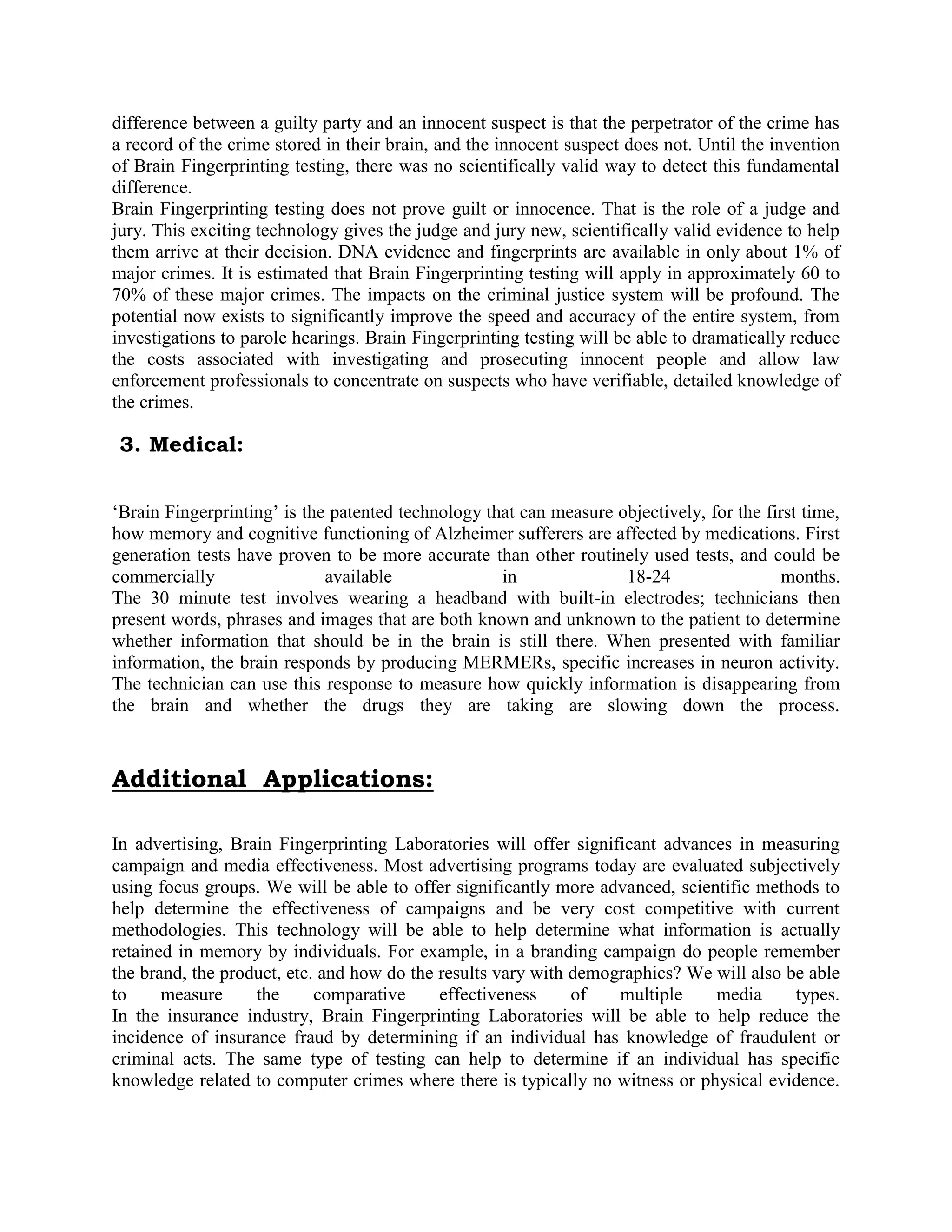 difference between a guilty party and an innocent suspect is that the perpetrator of the crime has
a record of the crime stored in their brain, and the innocent suspect does not. Until the invention
of Brain Fingerprinting testing, there was no scientifically valid way to detect this fundamental
difference.
Brain Fingerprinting testing does not prove guilt or innocence. That is the role of a judge and
jury. This exciting technology gives the judge and jury new, scientifically valid evidence to help
them arrive at their decision. DNA evidence and fingerprints are available in only about 1% of
major crimes. It is estimated that Brain Fingerprinting testing will apply in approximately 60 to
70% of these major crimes. The impacts on the criminal justice system will be profound. The
potential now exists to significantly improve the speed and accuracy of the entire system, from
investigations to parole hearings. Brain Fingerprinting testing will be able to dramatically reduce
the costs associated with investigating and prosecuting innocent people and allow law
enforcement professionals to concentrate on suspects who have verifiable, detailed knowledge of
the crimes.
3. Medical:
„Brain Fingerprinting‟ is the patented technology that can measure objectively, for the first time,
how memory and cognitive functioning of Alzheimer sufferers are affected by medications. First
generation tests have proven to be more accurate than other routinely used tests, and could be
commercially available in 18-24 months.
The 30 minute test involves wearing a headband with built-in electrodes; technicians then
present words, phrases and images that are both known and unknown to the patient to determine
whether information that should be in the brain is still there. When presented with familiar
information, the brain responds by producing MERMERs, specific increases in neuron activity.
The technician can use this response to measure how quickly information is disappearing from
the brain and whether the drugs they are taking are slowing down the process.
Additional Applications:
In advertising, Brain Fingerprinting Laboratories will offer significant advances in measuring
campaign and media effectiveness. Most advertising programs today are evaluated subjectively
using focus groups. We will be able to offer significantly more advanced, scientific methods to
help determine the effectiveness of campaigns and be very cost competitive with current
methodologies. This technology will be able to help determine what information is actually
retained in memory by individuals. For example, in a branding campaign do people remember
the brand, the product, etc. and how do the results vary with demographics? We will also be able
to measure the comparative effectiveness of multiple media types.
In the insurance industry, Brain Fingerprinting Laboratories will be able to help reduce the
incidence of insurance fraud by determining if an individual has knowledge of fraudulent or
criminal acts. The same type of testing can help to determine if an individual has specific
knowledge related to computer crimes where there is typically no witness or physical evidence.
 
