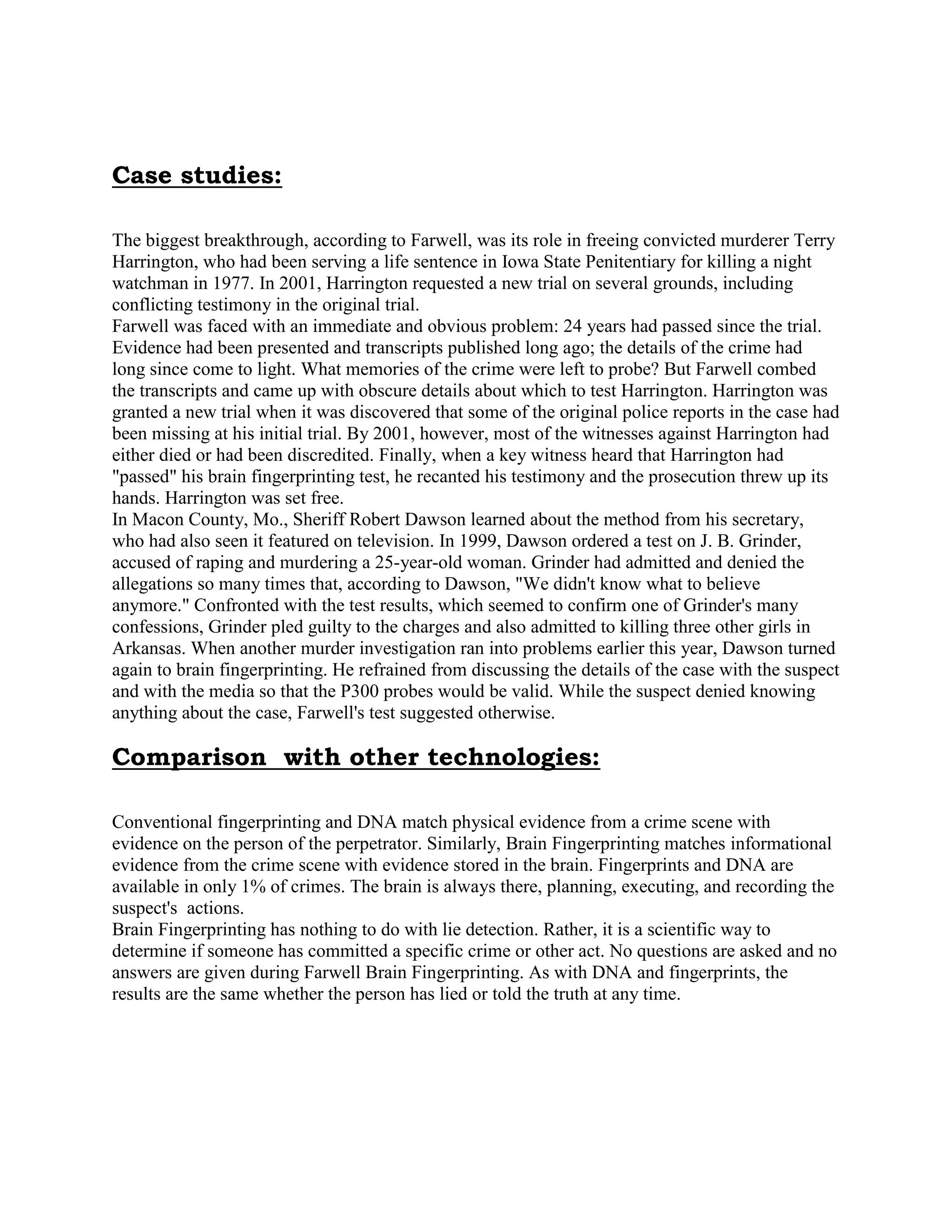 Case studies:
The biggest breakthrough, according to Farwell, was its role in freeing convicted murderer Terry
Harrington, who had been serving a life sentence in Iowa State Penitentiary for killing a night
watchman in 1977. In 2001, Harrington requested a new trial on several grounds, including
conflicting testimony in the original trial.
Farwell was faced with an immediate and obvious problem: 24 years had passed since the trial.
Evidence had been presented and transcripts published long ago; the details of the crime had
long since come to light. What memories of the crime were left to probe? But Farwell combed
the transcripts and came up with obscure details about which to test Harrington. Harrington was
granted a new trial when it was discovered that some of the original police reports in the case had
been missing at his initial trial. By 2001, however, most of the witnesses against Harrington had
either died or had been discredited. Finally, when a key witness heard that Harrington had
"passed" his brain fingerprinting test, he recanted his testimony and the prosecution threw up its
hands. Harrington was set free.
In Macon County, Mo., Sheriff Robert Dawson learned about the method from his secretary,
who had also seen it featured on television. In 1999, Dawson ordered a test on J. B. Grinder,
accused of raping and murdering a 25-year-old woman. Grinder had admitted and denied the
allegations so many times that, according to Dawson, "We didn't know what to believe
anymore." Confronted with the test results, which seemed to confirm one of Grinder's many
confessions, Grinder pled guilty to the charges and also admitted to killing three other girls in
Arkansas. When another murder investigation ran into problems earlier this year, Dawson turned
again to brain fingerprinting. He refrained from discussing the details of the case with the suspect
and with the media so that the P300 probes would be valid. While the suspect denied knowing
anything about the case, Farwell's test suggested otherwise.
Comparison with other technologies:
Conventional fingerprinting and DNA match physical evidence from a crime scene with
evidence on the person of the perpetrator. Similarly, Brain Fingerprinting matches informational
evidence from the crime scene with evidence stored in the brain. Fingerprints and DNA are
available in only 1% of crimes. The brain is always there, planning, executing, and recording the
suspect's actions.
Brain Fingerprinting has nothing to do with lie detection. Rather, it is a scientific way to
determine if someone has committed a specific crime or other act. No questions are asked and no
answers are given during Farwell Brain Fingerprinting. As with DNA and fingerprints, the
results are the same whether the person has lied or told the truth at any time.
 