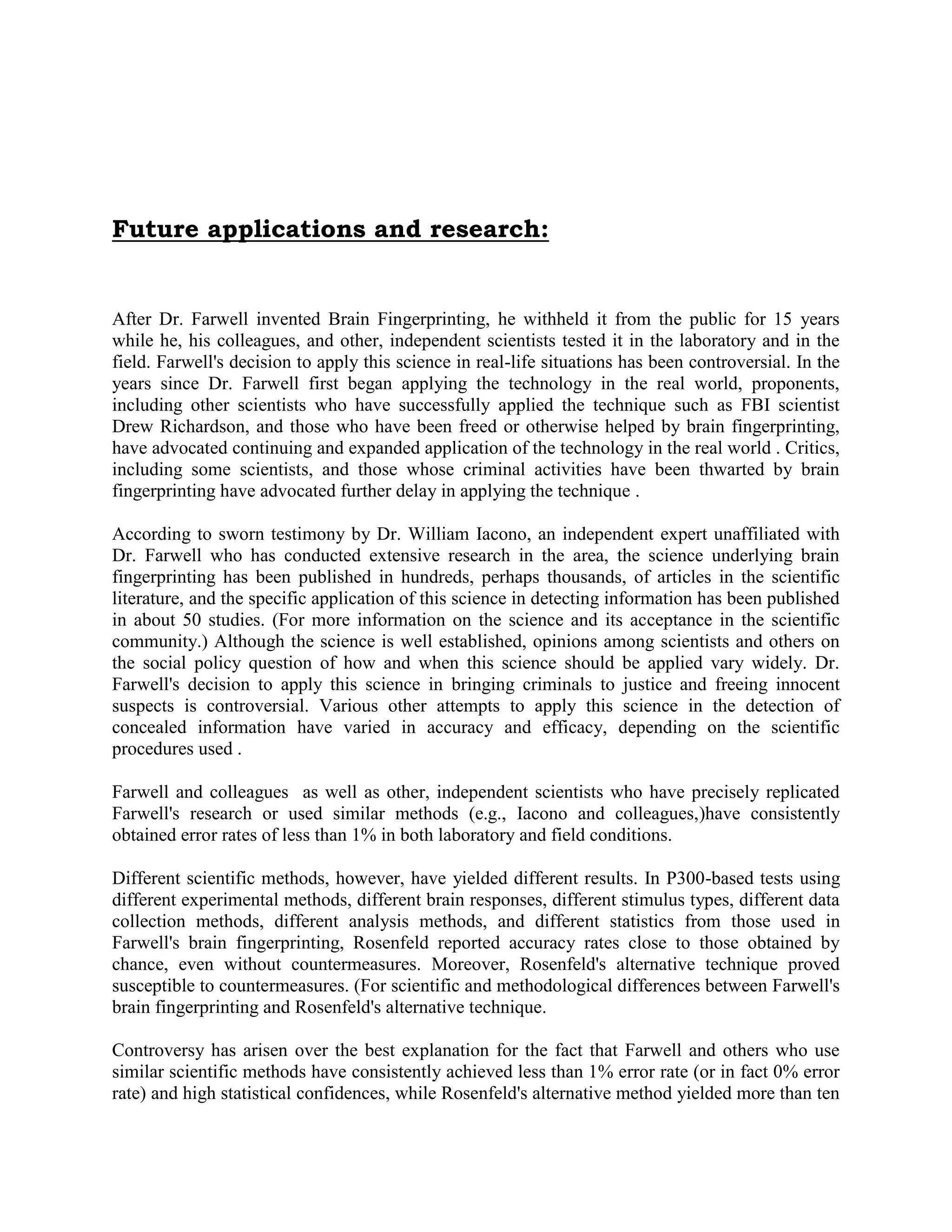 Future applications and research:
After Dr. Farwell invented Brain Fingerprinting, he withheld it from the public for 15 years
while he, his colleagues, and other, independent scientists tested it in the laboratory and in the
field. Farwell's decision to apply this science in real-life situations has been controversial. In the
years since Dr. Farwell first began applying the technology in the real world, proponents,
including other scientists who have successfully applied the technique such as FBI scientist
Drew Richardson, and those who have been freed or otherwise helped by brain fingerprinting,
have advocated continuing and expanded application of the technology in the real world . Critics,
including some scientists, and those whose criminal activities have been thwarted by brain
fingerprinting have advocated further delay in applying the technique .
According to sworn testimony by Dr. William Iacono, an independent expert unaffiliated with
Dr. Farwell who has conducted extensive research in the area, the science underlying brain
fingerprinting has been published in hundreds, perhaps thousands, of articles in the scientific
literature, and the specific application of this science in detecting information has been published
in about 50 studies. (For more information on the science and its acceptance in the scientific
community.) Although the science is well established, opinions among scientists and others on
the social policy question of how and when this science should be applied vary widely. Dr.
Farwell's decision to apply this science in bringing criminals to justice and freeing innocent
suspects is controversial. Various other attempts to apply this science in the detection of
concealed information have varied in accuracy and efficacy, depending on the scientific
procedures used .
Farwell and colleagues as well as other, independent scientists who have precisely replicated
Farwell's research or used similar methods (e.g., Iacono and colleagues,)have consistently
obtained error rates of less than 1% in both laboratory and field conditions.
Different scientific methods, however, have yielded different results. In P300-based tests using
different experimental methods, different brain responses, different stimulus types, different data
collection methods, different analysis methods, and different statistics from those used in
Farwell's brain fingerprinting, Rosenfeld reported accuracy rates close to those obtained by
chance, even without countermeasures. Moreover, Rosenfeld's alternative technique proved
susceptible to countermeasures. (For scientific and methodological differences between Farwell's
brain fingerprinting and Rosenfeld's alternative technique.
Controversy has arisen over the best explanation for the fact that Farwell and others who use
similar scientific methods have consistently achieved less than 1% error rate (or in fact 0% error
rate) and high statistical confidences, while Rosenfeld's alternative method yielded more than ten
 