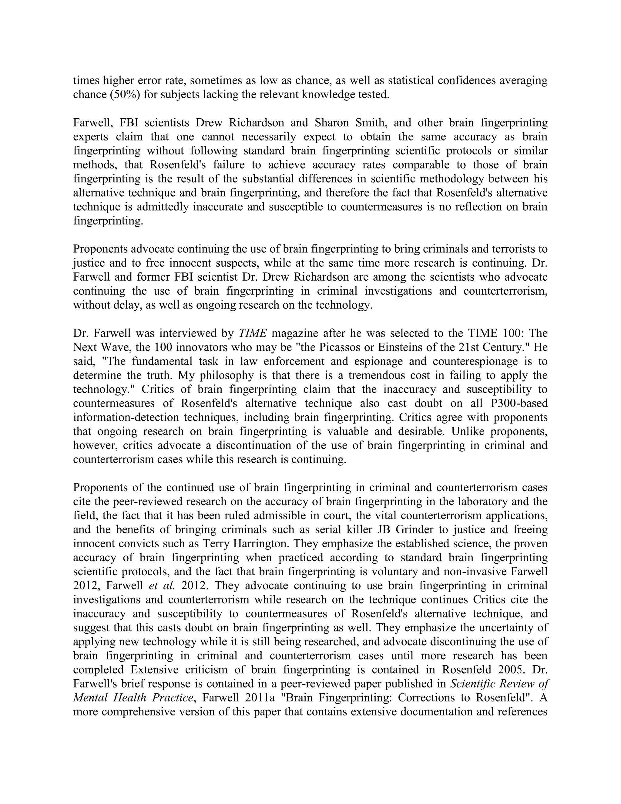 times higher error rate, sometimes as low as chance, as well as statistical confidences averaging
chance (50%) for subjects lacking the relevant knowledge tested.
Farwell, FBI scientists Drew Richardson and Sharon Smith, and other brain fingerprinting
experts claim that one cannot necessarily expect to obtain the same accuracy as brain
fingerprinting without following standard brain fingerprinting scientific protocols or similar
methods, that Rosenfeld's failure to achieve accuracy rates comparable to those of brain
fingerprinting is the result of the substantial differences in scientific methodology between his
alternative technique and brain fingerprinting, and therefore the fact that Rosenfeld's alternative
technique is admittedly inaccurate and susceptible to countermeasures is no reflection on brain
fingerprinting.
Proponents advocate continuing the use of brain fingerprinting to bring criminals and terrorists to
justice and to free innocent suspects, while at the same time more research is continuing. Dr.
Farwell and former FBI scientist Dr. Drew Richardson are among the scientists who advocate
continuing the use of brain fingerprinting in criminal investigations and counterterrorism,
without delay, as well as ongoing research on the technology.
Dr. Farwell was interviewed by TIME magazine after he was selected to the TIME 100: The
Next Wave, the 100 innovators who may be "the Picassos or Einsteins of the 21st Century." He
said, "The fundamental task in law enforcement and espionage and counterespionage is to
determine the truth. My philosophy is that there is a tremendous cost in failing to apply the
technology." Critics of brain fingerprinting claim that the inaccuracy and susceptibility to
countermeasures of Rosenfeld's alternative technique also cast doubt on all P300-based
information-detection techniques, including brain fingerprinting. Critics agree with proponents
that ongoing research on brain fingerprinting is valuable and desirable. Unlike proponents,
however, critics advocate a discontinuation of the use of brain fingerprinting in criminal and
counterterrorism cases while this research is continuing.
Proponents of the continued use of brain fingerprinting in criminal and counterterrorism cases
cite the peer-reviewed research on the accuracy of brain fingerprinting in the laboratory and the
field, the fact that it has been ruled admissible in court, the vital counterterrorism applications,
and the benefits of bringing criminals such as serial killer JB Grinder to justice and freeing
innocent convicts such as Terry Harrington. They emphasize the established science, the proven
accuracy of brain fingerprinting when practiced according to standard brain fingerprinting
scientific protocols, and the fact that brain fingerprinting is voluntary and non-invasive Farwell
2012, Farwell et al. 2012. They advocate continuing to use brain fingerprinting in criminal
investigations and counterterrorism while research on the technique continues Critics cite the
inaccuracy and susceptibility to countermeasures of Rosenfeld's alternative technique, and
suggest that this casts doubt on brain fingerprinting as well. They emphasize the uncertainty of
applying new technology while it is still being researched, and advocate discontinuing the use of
brain fingerprinting in criminal and counterterrorism cases until more research has been
completed Extensive criticism of brain fingerprinting is contained in Rosenfeld 2005. Dr.
Farwell's brief response is contained in a peer-reviewed paper published in Scientific Review of
Mental Health Practice, Farwell 2011a "Brain Fingerprinting: Corrections to Rosenfeld". A
more comprehensive version of this paper that contains extensive documentation and references
 