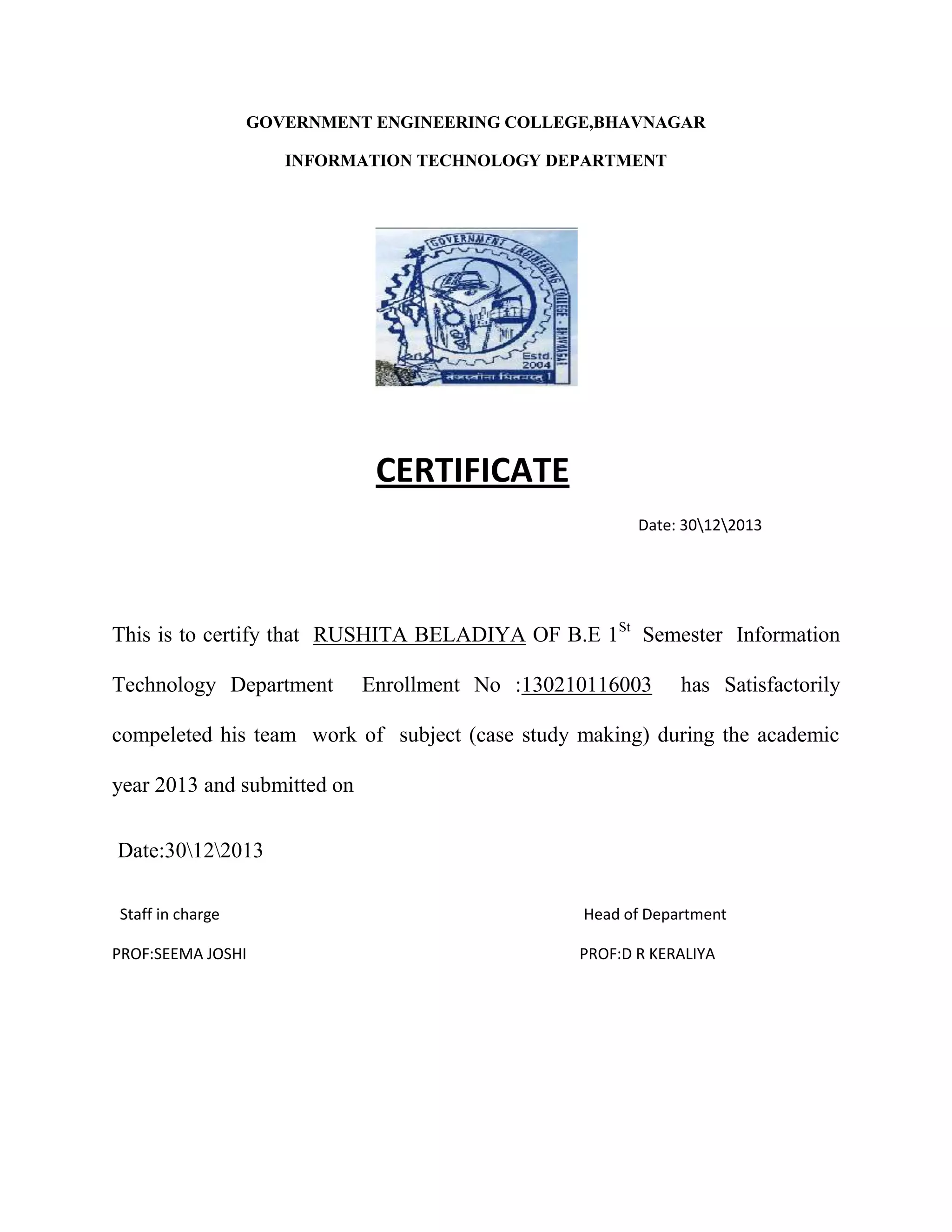 GOVERNMENT ENGINEERING COLLEGE,BHAVNAGAR
INFORMATION TECHNOLOGY DEPARTMENT
CERTIFICATE
Date: 30122013
This is to certify that RUSHITA BELADIYA OF B.E 1St
Semester Information
Technology Department Enrollment No :130210116003 has Satisfactorily
compeleted his team work of subject (case study making) during the academic
year 2013 and submitted on
Date:30122013
Staff in charge Head of Department
PROF:SEEMA JOSHI PROF:D R KERALIYA
 