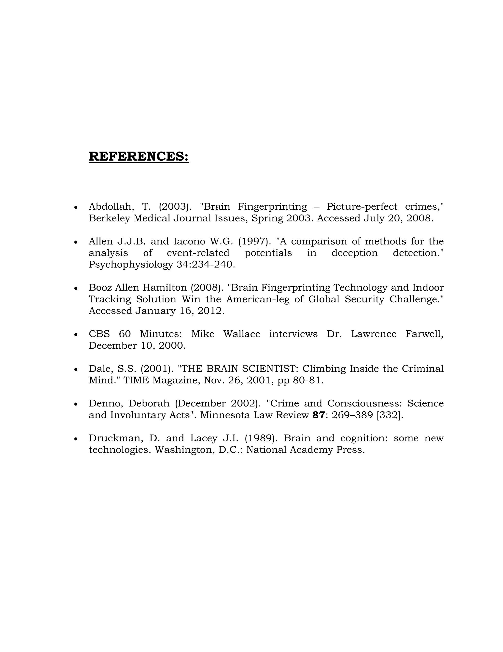 REFERENCES:
Abdollah, T. (2003). "Brain Fingerprinting – Picture-perfect crimes,"
Berkeley Medical Journal Issues, Spring 2003. Accessed July 20, 2008.
Allen J.J.B. and Iacono W.G. (1997). "A comparison of methods for the
analysis of event-related potentials in deception detection."
Psychophysiology 34:234-240.
Booz Allen Hamilton (2008). "Brain Fingerprinting Technology and Indoor
Tracking Solution Win the American-leg of Global Security Challenge."
Accessed January 16, 2012.
CBS 60 Minutes: Mike Wallace interviews Dr. Lawrence Farwell,
December 10, 2000.
Dale, S.S. (2001). "THE BRAIN SCIENTIST: Climbing Inside the Criminal
Mind." TIME Magazine, Nov. 26, 2001, pp 80-81.
Denno, Deborah (December 2002). "Crime and Consciousness: Science
and Involuntary Acts". Minnesota Law Review 87: 269–389 [332].
Druckman, D. and Lacey J.I. (1989). Brain and cognition: some new
technologies. Washington, D.C.: National Academy Press.
 
