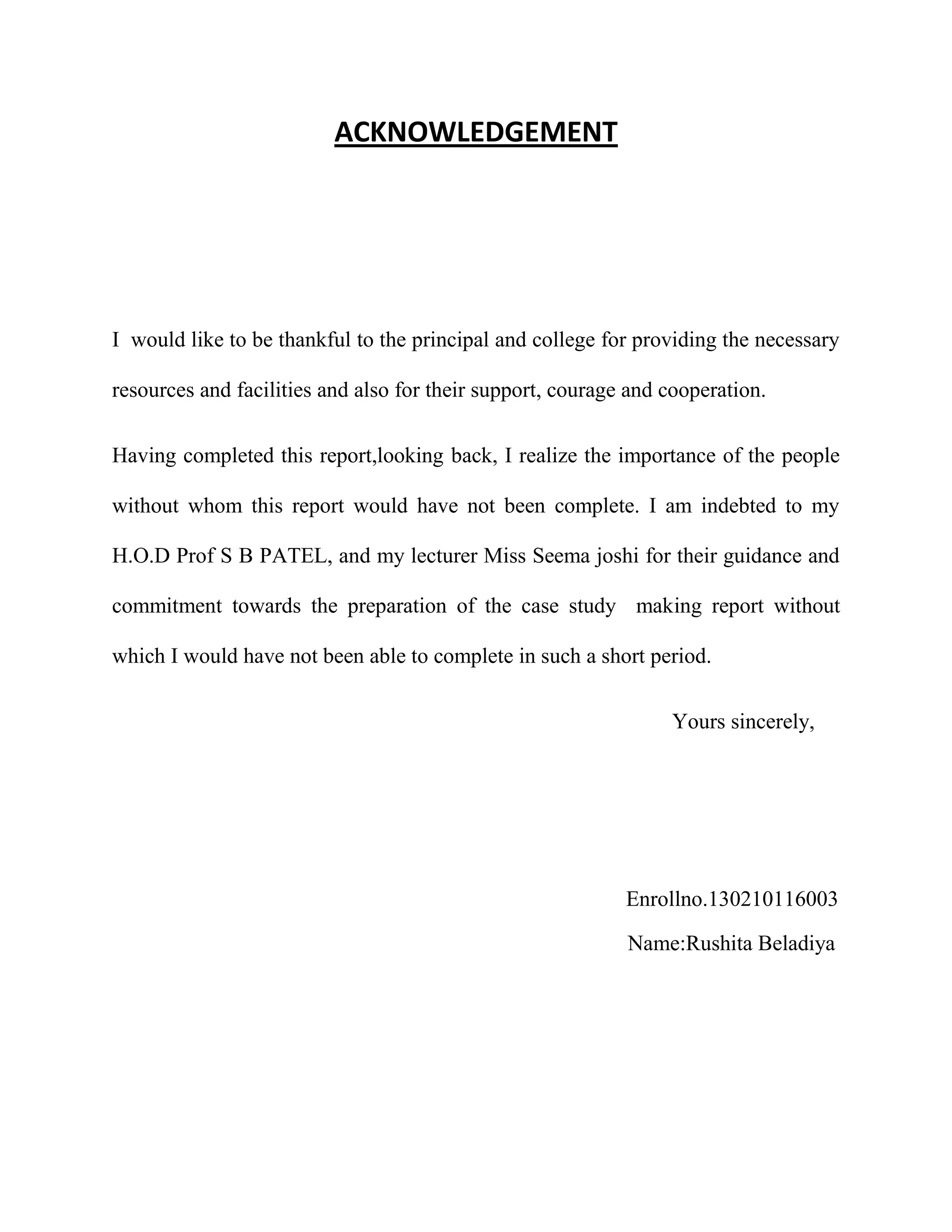 ACKNOWLEDGEMENT
I would like to be thankful to the principal and college for providing the necessary
resources and facilities and also for their support, courage and cooperation.
Having completed this report,looking back, I realize the importance of the people
without whom this report would have not been complete. I am indebted to my
H.O.D Prof S B PATEL, and my lecturer Miss Seema joshi for their guidance and
commitment towards the preparation of the case study making report without
which I would have not been able to complete in such a short period.
Yours sincerely,
Enrollno.130210116003
Name:Rushita Beladiya
 