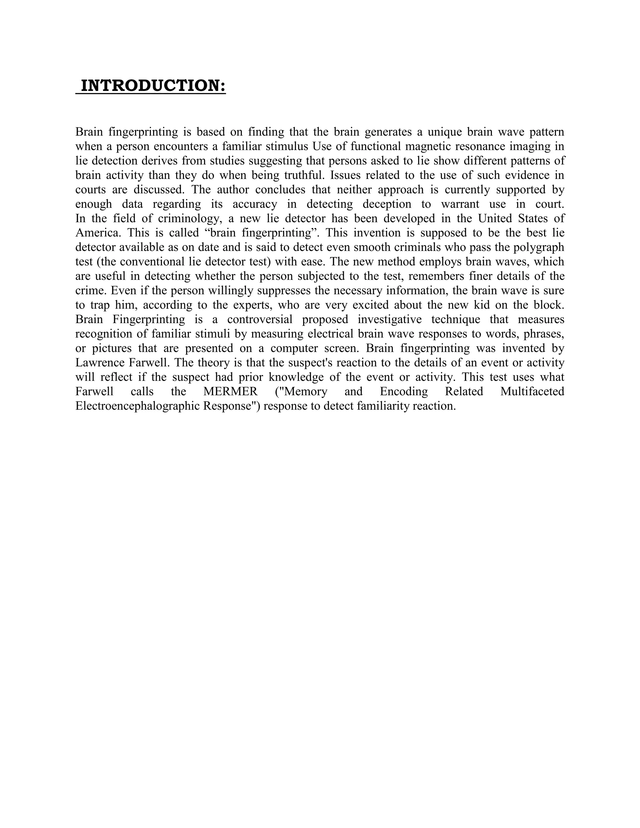 INTRODUCTION:
Brain fingerprinting is based on finding that the brain generates a unique brain wave pattern
when a person encounters a familiar stimulus Use of functional magnetic resonance imaging in
lie detection derives from studies suggesting that persons asked to lie show different patterns of
brain activity than they do when being truthful. Issues related to the use of such evidence in
courts are discussed. The author concludes that neither approach is currently supported by
enough data regarding its accuracy in detecting deception to warrant use in court.
In the field of criminology, a new lie detector has been developed in the United States of
America. This is called “brain fingerprinting”. This invention is supposed to be the best lie
detector available as on date and is said to detect even smooth criminals who pass the polygraph
test (the conventional lie detector test) with ease. The new method employs brain waves, which
are useful in detecting whether the person subjected to the test, remembers finer details of the
crime. Even if the person willingly suppresses the necessary information, the brain wave is sure
to trap him, according to the experts, who are very excited about the new kid on the block.
Brain Fingerprinting is a controversial proposed investigative technique that measures
recognition of familiar stimuli by measuring electrical brain wave responses to words, phrases,
or pictures that are presented on a computer screen. Brain fingerprinting was invented by
Lawrence Farwell. The theory is that the suspect's reaction to the details of an event or activity
will reflect if the suspect had prior knowledge of the event or activity. This test uses what
Farwell calls the MERMER ("Memory and Encoding Related Multifaceted
Electroencephalographic Response") response to detect familiarity reaction.


 