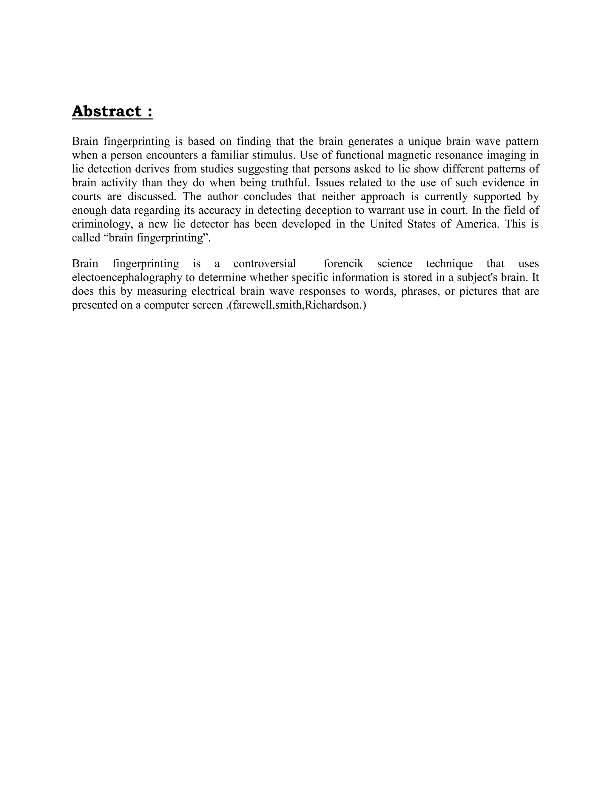 Abstract :
Brain fingerprinting is based on finding that the brain generates a unique brain wave pattern
when a person encounters a familiar stimulus. Use of functional magnetic resonance imaging in
lie detection derives from studies suggesting that persons asked to lie show different patterns of
brain activity than they do when being truthful. Issues related to the use of such evidence in
courts are discussed. The author concludes that neither approach is currently supported by
enough data regarding its accuracy in detecting deception to warrant use in court. In the field of
criminology, a new lie detector has been developed in the United States of America. This is
called “brain fingerprinting”.
Brain fingerprinting is a controversial forencik science technique that uses
electoencephalography to determine whether specific information is stored in a subject's brain. It
does this by measuring electrical brain wave responses to words, phrases, or pictures that are
presented on a computer screen .(farewell,smith,Richardson.)
 