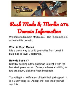 Rush Mode & Merlin 474
Domain Information
Welcome to Domain Merlin 474! The Rush mode is
active in this domain.
What is Rush Mode?
It is a quick way to build your cities from Level 1
buildings to level 9 buildings.
How do I use it?
Start by building a few buildings to level 1 with the
few startup resources. Once you have a building or
two put down, click the Rush Mode tab.
You will get a notification of items being dropped. It
is a VERY long ist. Accept that and then you will
see this.
 
