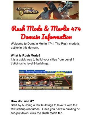 Rush Mode & Merlin 474
Domain Information
Welcome to Domain Merlin 474! The Rush mode is
active in this domain.
What is Rush Mode?
It is a quick way to build your cities from Level 1
buildings to level 9 buildings.
How do I use it?
Start by building a few buildings to level 1 with the
few startup resources. Once you have a building or
two put down, click the Rush Mode tab.
 