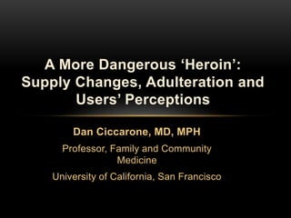Dan Ciccarone, MD, MPH
Professor, Family and Community
Medicine
University of California, San Francisco
A More Dangerous ‘Heroin’:
Supply Changes, Adulteration and
Users’ Perceptions
 