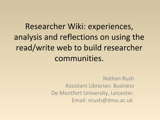 Researcher Wiki: experiences,
analysis and reflections on using the
read/write web to build researcher
communities.
Nathan Rush
Assistant Librarian: Business
De Montfort University, Leicester.
Email: nrush@dmu.ac.uk
 