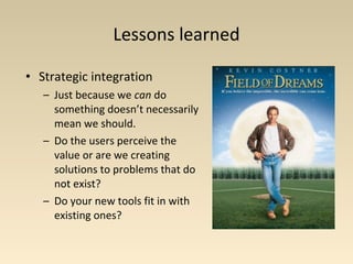Lessons learned
• Strategic integration
– Just because we can do
something doesn’t necessarily
mean we should.
– Do the users perceive the
value or are we creating
solutions to problems that do
not exist?
– Do your new tools fit in with
existing ones?
 