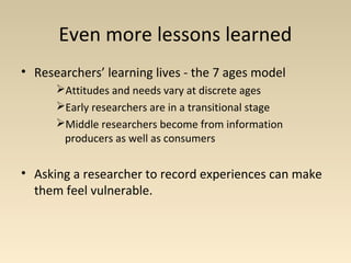 Even more lessons learned
• Researchers’ learning lives - the 7 ages model
Attitudes and needs vary at discrete ages
Early researchers are in a transitional stage
Middle researchers become from information
producers as well as consumers
• Asking a researcher to record experiences can make
them feel vulnerable.
 