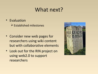 What next?
• Evaluation
Established milestones
• Consider new web pages for
researchers using wiki content
but with collaborative elements
• Look out for the RIN project on
using web2.0 to support
researchers
 