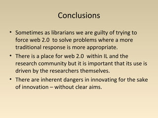 Conclusions
• Sometimes as librarians we are guilty of trying to
force web 2.0 to solve problems where a more
traditional response is more appropriate.
• There is a place for web 2.0 within IL and the
research community but it is important that its use is
driven by the researchers themselves.
• There are inherent dangers in innovating for the sake
of innovation – without clear aims.
 