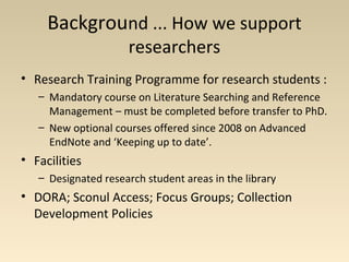 Background ... How we support
researchers
• Research Training Programme for research students :
– Mandatory course on Literature Searching and Reference
Management – must be completed before transfer to PhD.
– New optional courses offered since 2008 on Advanced
EndNote and ‘Keeping up to date’.
• Facilities
– Designated research student areas in the library
• DORA; Sconul Access; Focus Groups; Collection
Development Policies
 