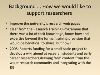 Background ... How we would like to
support researchers
• Improve the university’s research web pages
• Clear from the Research Training Programme that
there was a lot of tacit knowledge, know-how and
expertise beyond the formal training provision that
would be beneficial to share. But how?
• 2008: Roberts funding for a small-scale project to
develop a wiki aimed at research students and early
career researchers drawing from content from the
wider research community and integrating with the
JSS
 