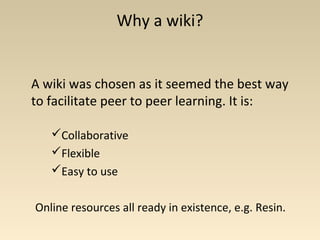 Why a wiki?
A wiki was chosen as it seemed the best way
to facilitate peer to peer learning. It is:
Collaborative
Flexible
Easy to use
Online resources all ready in existence, e.g. Resin.
 