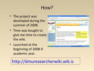 How?
• The project was
developed during the
summer of 2008.
• Time was bought to
give me time to create
the wiki.
• Launched at the
beginning of 2008-9
academic year.
http://dmuresearcherwiki.wik.is
 