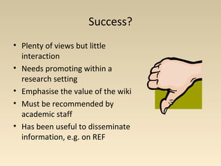 Success?
• Plenty of views but little
interaction
• Needs promoting within a
research setting
• Emphasise the value of the wiki
• Must be recommended by
academic staff
• Has been useful to disseminate
information, e.g. on REF
 