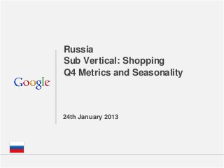 Russia
Sub Vertical: Shopping
Q4 Metrics and Seasonality



24th January 2013




                       Google Confidential and Proprietary   1
 