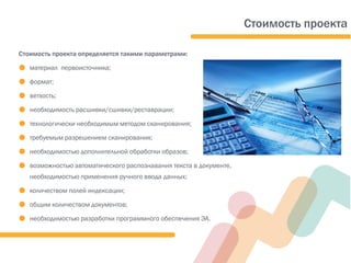 Стоимость проекта
Стоимость проекта определяется такими параметрами:
● материал первоисточника;
● формат;
● ветхость;
● необходимость расшивки/сшивки/реставрации;
● технологически необходимым методом сканирования;
● требуемым разрешением сканирования;
● необходимостью дополнительной обработки образов;
● возможностью автоматического распознавания текста в документе,
необходимостью применения ручного ввода данных;
● количеством полей индексации;
● общим количеством документов;
● необходимостью разработки программного обеспечения ЭА.
 