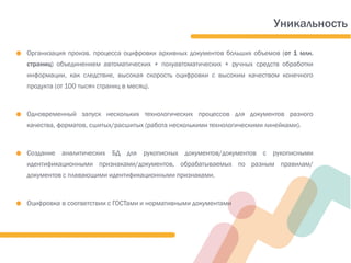 ● Организация произв. процесса оцифровки архивных документов больших объемов (от 1 млн.
страниц) объединением автоматических + полуавтоматических + ручных средств обработки
информации, как следствие, высокая скорость оцифровки с высоким качеством конечного
продукта (от 100 тысяч страниц в месяц).
● Одновременный запуск нескольких технологических процессов для документов разного
качества, форматов, сшитых/расшитых (работа несколькими технологическими линейками).
● Создание аналитических БД для рукописных документов/документов с рукописными
идентификационными признаками/документов, обрабатываемых по разным правилам/
документов с плавающими идентификационными признаками.
● Оцифровка в соответствии с ГОСТами и нормативными документами
Уникальность
 