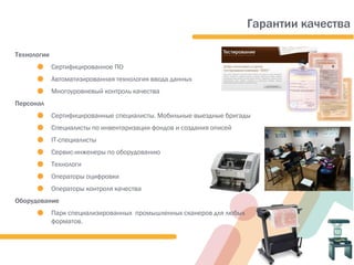 Технологии
. Сертифицированное ПО
. Автоматизированная технология ввода данных
. Многоуровневый контроль качества
Персонал
. Сертифицированные специалисты. Мобильные выездные бригады
. Специалисты по инвентаризации фондов и создания описей
. IТ-специалисты
. Сервис-инженеры по оборудованию
. Технологи
. Операторы оцифровки
. Операторы контроля качества
Оборудование
. Парк специализированных промышленных сканеров для любых
форматов.
Гарантии качества
 