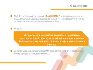 О компании
.MMI Group - первый системный ИТ-ИННОВАТОР, который предлагает и
внедряет лучшие мировые решения в любую ИТ-инфраструктуру с учетом
отраслевых, локальных и бизнес возможностей.
.Миссия:
.Система менеджмента качества MMI Group соответствует требованиям
международного стандарта ISO 9001.
Используя лучший мировой опыт мы применяем
инновационный подход, который обеспечивает нашим
Клиентам выход на качественно новый уровень ведения
бизнеса.
 