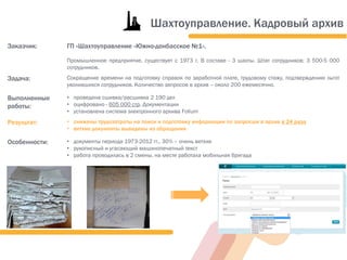 Заказчик: ГП «Шахтоуправление «Южно-донбасское №1».
Промышленное предприятие, существует с 1973 г. В составе - 3 шахты. Штат сотрудников: 3 500-5 000
сотрудников.
Задача: Сокращение времени на подготовку справок по заработной плате, трудовому стажу, подтверждению льгот
уволившихся сотрудников. Количество запросов в архив – около 200 ежемесячно.
Выполненные
работы:
• проведена сшивка/расшивка 2 190 дел
• оцифровано - 605 000 стр. Документации
• установлена система электронного архива Folium
Результат: • снижены трудозатраты на поиск и подготовку информации по запросам в архив в 24 раза
• ветхие документы выведены из обращения
Особенности: • документы периода 1973-2012 гг., 30% – очень ветхие
• рукописный и угасающий машинопечатный текст
• работа проводилась в 2 смены, на месте работала мобильная бригада
Шахтоуправление. Кадровый архив
 