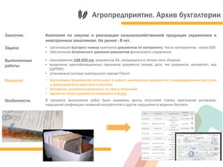 Заказчик: Компания по закупке и реализации сельскохозяйственной продукции украинским и
иностранным заказчикам. На рынке - 8 лет.
Задача: • организация быстрого поиска комплекта документов по контрагенту. Число контрагентов - около 600
• обеспечение безопасного хранения документов финансового управления
Выполненные
работы:
• сканирование 108 000 стр. документов А4, находящихся в папках типа «Корона»
• выделение идентификационных признаков документа (номер, дата, тип документа, контрагент, код
ЕДРПОУ)
• установлена система электронного архива Folium
Результат: • Бухгалтерия предприятия использует в работе электронные документы с индивидуальным доступом
и фиксацией всех действий в системе
• бумажные документы вывезены из офиса компании
• время на поиск документа сокращено в 8 раз
Особенности: В процессе выполнения работ были выявлены факты отсутствия станиц оригиналов договоров,
нарушения унификации названий контрагентов и другие нарушения в ведении бухучета
Агропредприятие. Архив бухгалтерии
 