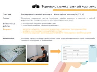 Заказчик: Торгово-развлекательный комплекс в г. Киеве. Общая площадь - 70 000 м².
Задача: Обеспечение оперативного доступа техническим службам комплекса к проектной и рабочей
документации для проведения ремонтно-технических, строительных работ.
Выполненные
работы:
• отсканированы документы форматов А4 - 3*А0
• создан реестр проектной документации комплекса
Результат: • круглосуточный доступ к технической документации оперативным техническим службам
• проведена инвентаризация имеющейся документации
• обеспечена сохранность оригиналов документов за счет использования их электронных копий
Особенности: разделение документов разного формата одной папки перед сканированием (по типам применяемых
сканеров) с последующим их объединением.
Торгово-развлекательный комплекс
 