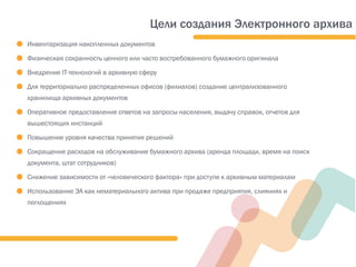 ● Инвентаризация накопленных документов
● Физическая сохранность ценного или часто востребованного бумажного оригинала
● Внедрение IT-технологий в архивную сферу
● Для территориально распределенных офисов (филиалов) создание централизованного
хранилища архивных документов
● Оперативное предоставление ответов на запросы населения, выдачу справок, отчетов для
вышестоящих инстанций
● Повышение уровня качества принятия решений
● Сокращение расходов на обслуживание бумажного архива (аренда площади, время на поиск
документа, штат сотрудников)
● Снижение зависимости от «человеческого фактора» при доступе к архивным материалам
● Использование ЭА как нематериального актива при продаже предприятия, слияниях и
поглощениях
Цели создания Электронного архива
 