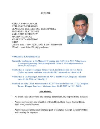 RESUME
RAJULA.UMASHANKAR
ATTLAS COMPRESSORS
CLASSIQUE ENGINEERING ENTERPRISES
39-20-45/3/1, FLAT NO -101
VALLABHA RESIDENCY
MADHAVADHARA
VISAKAPATNAM-530007
INDIA
Cell No India – 00917208132960 & 00918096666698
EMAIL -:rushofblood2010@gmail.com
WORKING EXPERIENCE:
Presently working as a Dy.Manager Finance and ADMN in M/S Atlas Copco
(Classiqe Engineering Enterprises)Branch Office at Visakhapatnam since
23.03.2013 onwards.
Worked as a Deputy Manager Finance and Administration in M/s Jasim
Global at Sohar in Oman since 09.09.2012 onwards to 18.03.2013.
Worked as a Dy.Manager Accounts in NIVL Joint Stock Company Vietnam
since 01.06.2010 to 23.06.2012.
Worked as a Dy.Chief Accountant at KCP Vietnam Industries LTD, Cungson
Town, Phuyen Province, Vietnam since 16.12.2007 to 19.11.2009 .
Job Allotted
- As a unit Head of accounts and Finance department, my responsibility includes:
- Approving vouchers and checklist of Cash Book, Bank Book, Journal Book,
debit Note, credit Note etc.
- Approving accounting and financial part of Material Receipt Voucher (MRV)
and clearing for payment.
 