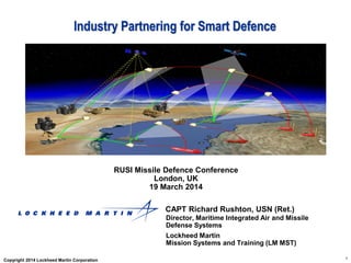 1
Industry Partnering for Smart Defence
RUSI Missile Defence Conference
London, UK
19 March 2014
CAPT Richard Rushton, USN (Ret.)
Director, Maritime Integrated Air and Missile
Defense Systems
Lockheed Martin
Mission Systems and Training (LM MST)
Copyright 2014 Lockheed Martin Corporation
 