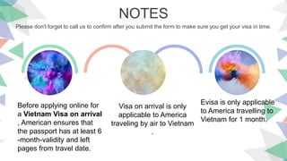 NOTES
Please don't forget to call us to confirm after you submit the form to make sure you get your visa in time.
Before applying online for
a Vietnam Visa on arrival
, American ensures that
the passport has at least 6
-month-validity and left
pages from travel date.
Visa on arrival is only
applicable to America
traveling by air to Vietnam
.
Evisa is only applicable
to America travelling to
Vietnam for 1 month.
 