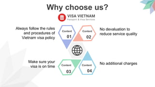 Why choose us?
01 02
0403
Content Content
ContentContent
Always follow the rules
and procedures of
Vietnam visa policy
Make sure your
visa is on time
No devaluation to
reduce service quality
No additional charges
 