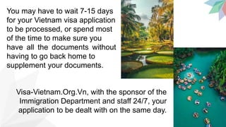 You may have to wait 7-15 days
for your Vietnam visa application
to be processed, or spend most
of the time to make sure you
have all the documents without
having to go back home to
supplement your documents.
Visa-Vietnam.Org.Vn, with the sponsor of the
Immigration Department and staff 24/7, your
application to be dealt with on the same day.
 