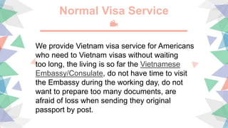 Normal Visa Service
We provide Vietnam visa service for Americans
who need to Vietnam visas without waiting
too long, the living is so far the Vietnamese
Embassy/Consulate, do not have time to visit
the Embassy during the working day, do not
want to prepare too many documents, are
afraid of loss when sending they original
passport by post.
 