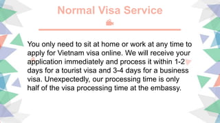 Normal Visa Service
You only need to sit at home or work at any time to
apply for Vietnam visa online. We will receive your
application immediately and process it within 1-2
days for a tourist visa and 3-4 days for a business
visa. Unexpectedly, our processing time is only
half of the visa processing time at the embassy.
 