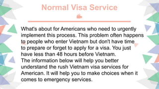 Normal Visa Service
What's about for Americans who need to urgently
implement this process. This problem often happens
to people who enter Vietnam but don't have time
to prepare or forget to apply for a visa. You just
have less than 48 hours before Vietnam.
The information below will help you better
understand the rush Vietnam visa services for
American. It will help you to make choices when it
comes to emergency services.
 