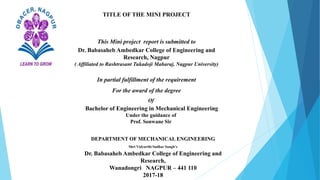 TITLE OF THE MINI PROJECT
This Mini project report is submitted to
Dr. Babasaheb Ambedkar College of Engineering and
Research, Nagpur
( Affiliated to Rashtrasant Tukadoji Maharaj, Nagpur University)
In partial fulfillment of the requirement
For the award of the degree
Of
Bachelor of Engineering in Mechanical Engineering
Under the guidance of
Prof. Sonwane Sir
DEPARTMENT OF MECHANICAL ENGINEERING
Shri Vidyarthi Sudhar Sangh’s
Dr. Babasaheb Ambedkar College of Engineering and
Research,
Wanadongri NAGPUR – 441 110
2017-18
 