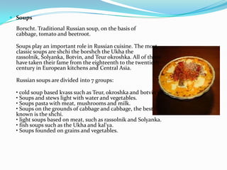 SoupsBorscht. Traditional Russian soup, on the basis of cabbage, tomato and beetroot.Soups play an important role in Russian cuisine. The most classic soups are shchi the borshch the Ukha the rassolnik, Solyanka, Botvin, and Teurokroshka. All of them have taken their fame from the eighteenth to the twentieth century in European kitchens and Central Asia.Russian soups are divided into 7 groups:• cold soup based kvass such as Teur, okroshka and botvin'ya.• Soups and stews light with water and vegetables.• Soups pasta with meat, mushrooms and milk.• Soups on the grounds of cabbage and cabbage, the best known is the shchi.• light soups based on meat, such as rassolnik and Solyanka.• fish soups such as the Ukha and kal'ya.• Soups founded on grains and vegetables.