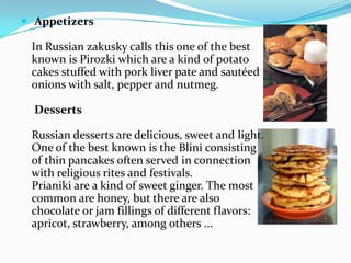  AppetizersIn Russian zakusky calls this one of the best known is Pirozki which are a kind of potato cakes stuffed with pork liver pate and sautéed onions with salt, pepper and nutmeg. DessertsRussian desserts are delicious, sweet and light. One of the best known is the Blini consisting of thin pancakes often served in connection with religious rites and festivals.Prianiki are a kind of sweet ginger. The most common are honey, but there are also chocolate or jam fillings of different flavors: apricot, strawberry, among others ...