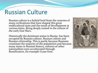 Russian CultureRussian culture is a hybrid bred from the customs of many civilizations that have shaped this great multicultural state and the result of development at various times. Being deeply rooted in the culture of the early East Slavs.Historically the dominant status in Russia, has been occupied by Russian culture, Russian culture and Russian citizenship. This is partly because Russians constitute the majority of the population and because many times in Russian history, cultures of other nationalities were acculturated through Russification, for example Ucase Ems.