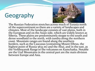 GeographyThe Russian Federation stretches across much of Eurasia north of the supercontinent so there are a variety of landscapes and climates. Most of the landscape consists of vast plains, both in the European and on the Asian side, which are widely known as Siberia. These plains are predominantly steppe to the south and dense woodland to the north, with tundra along the northern coast. Mountain ranges are found along the southern borders, such as the Caucasus (containing Mount Elbrus, the highest point of Russia 5633 m) and the Altai, and in the east, as the Verkhoyansk Range or the volcanoes on Kamchatka. Notable are the Ural Mountains in the central part are the main division between Europe and Asia. 