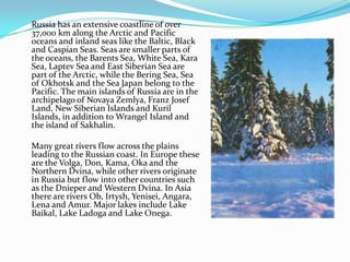 	Russia has an extensive coastline of over 37,000 km along the Arctic and Pacific oceans and inland seas like the Baltic, Black and Caspian Seas. Seas are smaller parts of the oceans, the Barents Sea, White Sea, Kara Sea, Laptev Sea and East Siberian Sea are part of the Arctic, while the Bering Sea, Sea of ​​Okhotsk and the Sea Japan belong to the Pacific. The main islands of Russia are in the archipelago of Novaya Zemlya, Franz Josef Land, New Siberian Islands and Kuril Islands, in addition to Wrangel Island and the island of Sakhalin. 	Many great rivers flow across the plains leading to the Russian coast. In Europe these are the Volga, Don, Kama, Oka and the Northern Dvina, while other rivers originate in Russia but flow into other countries such as the Dnieper and Western Dvina. In Asia there are rivers Ob, Irtysh, Yenisei, Angara, Lena and Amur. Major lakes include Lake Baikal, Lake Ladoga and Lake Onega. 