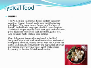 The Hermitage On the banks of the Neva River is found in several of the main attractions of this city, beginning with the Hermitage, the former Winter Palace of the czars later converted into a museum Palace Gardens El Palacio de Santa Catalina is located on Pushkin is one of the most beautiful suburbs of St. Petersburg and is the summer residence of Russian tsars who has countless attractions. TypicalfoodDISHESThe Pelmeni is a traditional dish of Eastern European countries (mainly Russia) made from meat boiled egg rolled over. The name means "bear's ears" (or "ears of bread") in the Uralic languages ​​of which come the plate. Traditional recipes require a 45% beef, 35% lamb and 20% pork. Seasoned with spices such as onions, garlic, etc.. And different herbs that are used as filler.One of the most frequently mentioned is the Beef Stroganoff that is veal with mushrooms diced and cooked with plenty of cream, usually served with rice. One of the dishes traditionally consumed by the population of lower purchasing power were porridge, a dish that appears frequently on Russian folk tales and stories.