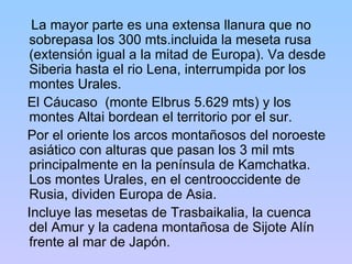 La mayor parte es una extensa llanura que no sobrepasa los 300 mts.incluida la meseta rusa (extensión igual a la mitad de Europa). Va desde Siberia hasta el rio Lena, interrumpida por los montes Urales. El Cáucaso  (monte Elbrus 5.629 mts) y los montes Altai bordean el territorio por el sur.  Por el oriente los arcos montañosos del noroeste asiático con alturas que pasan los 3 mil mts principalmente en la península de Kamchatka. Los montes Urales, en el centrooccidente de Rusia, dividen Europa de Asia.  Incluye las mesetas de Trasbaikalia, la cuenca del Amur y la cadena montañosa de Sijote Alín frente al mar de Japón.  