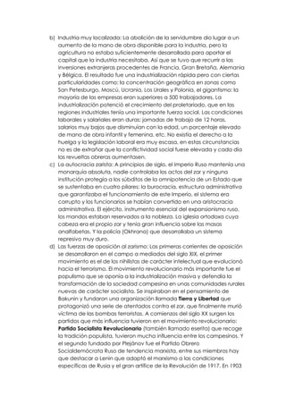 b) Industria muy localizada: La abolición de la servidumbre dio lugar a un
   aumento de la mano de obra disponible para la industria, pero la
   agricultura no estaba suficientemente desarrollada para aportar el
   capital que la industria necesitaba. Así que se tuvo que recurrir a las
   inversiones extranjeras procedentes de Francia, Gran Bretaña, Alemania
   y Bélgica. El resultado fue una industrialización rápida pero con ciertas
   particularidades como: la concentración geográfica en zonas como
   San Petesburgo, Moscú, Ucrania, Los Urales y Polonia, el gigantismo: la
   mayoría de las empresas eran superiores a 500 trabajadores. La
   industrialización potenció el crecimiento del proletariado, que en las
   regiones industriales tenía una importante fuerza social. Las condiciones
   laborales y salariales eran duras: jornadas de trabajo de 12 horas,
   salarios muy bajos que disminuían con la edad, un porcentaje elevado
   de mano de obra infantil y femenina, etc. No existía el derecho a la
   huelga y la legislación laboral era muy escasa, en estas circunstancias
   no es de extrañar que la conflictividad social fuese elevada y cada día
   las revueltas obreras aumentasen.
c) La autocracia zarista: A principios de siglo, el Imperio Ruso mantenía una
   monarquía absoluta, nadie controlaba los actos del zar y ninguna
   institución protegía a los súbditos de la omnipotencia de un Estado que
   se sustentaba en cuatro pilares: la burocracia, estructura administrativa
   que garantizaba el funcionamiento de este Imperio, el sistema era
   corrupto y los funcionarios se habían convertido en una aristocracia
   administrativa. El ejército, instrumento esencial del expansionismo ruso,
   los mandos estaban reservados a la nobleza. La iglesia ortodoxa cuya
   cabeza era el propio zar y tenía gran influencia sobre las masas
   analfabetas. Y la policía (Okhrana) que desarrollaba un sistema
   represivo muy duro.
d) Las fuerzas de oposición al zarismo: Las primeras corrientes de oposición
   se desarrollaron en el campo a mediados del siglo XIX, el primer
   movimiento es el de los nihilistas de carácter intelectual que evolucionó
   hacia el terrorismo. El movimiento revolucionario más importante fue el
   populismo que se oponía a la industrialización masiva y defendía la
   transformación de la sociedad campesina en unas comunidades rurales
   nuevas de carácter socialista. Se inspiraban en el pensamiento de
   Bakunin y fundaron una organización llamada Tierra y Libertad que
   protagonizó una serie de atentados contra el zar, que finalmente murió
   víctima de las bombas terroristas. A comienzos del siglo XX surgen los
   partidos que más influencia tuvieron en el movimiento revolucionario:
   Partido Socialista Revolucionario (también llamado eserita) que recoge
   la tradición populista, tuvieron mucha influencia entre los campesinos. Y
   el segundo fundado por Plejánov fue el Partido Obrero
   Socialdemócrata Ruso de tendencia marxista, entre sus miembros hay
   que destacar a Lenin que adaptó el marxismo a las condiciones
   específicas de Rusia y el gran artífice de la Revolución de 1917. En 1903
 