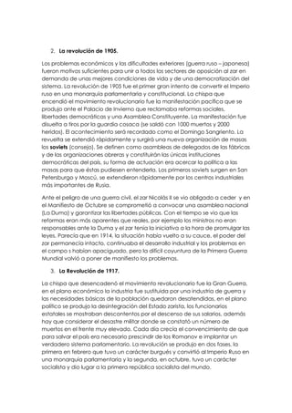 2. La revolución de 1905.

Los problemas económicos y las dificultades exteriores (guerra ruso – japonesa)
fueron motivos suficientes para unir a todos los sectores de oposición al zar en
demanda de unas mejores condiciones de vida y de una democratización del
sistema. La revolución de 1905 fue el primer gran intento de convertir el Imperio
ruso en una monarquía parlamentaria y constitucional. La chispa que
encendió el movimiento revolucionario fue la manifestación pacífica que se
produjo ante el Palacio de Invierno que reclamaba reformas sociales,
libertades democráticas y una Asamblea Constituyente. La manifestación fue
disuelta a tiros por la guardia cosaca (se saldó con 1000 muertos y 2000
heridos). El acontecimiento será recordado como el Domingo Sangriento. La
revuelta se extendió rápidamente y surgirá una nueva organización de masas
los soviets (consejo). Se definen como asambleas de delegados de las fábricas
y de las organizaciones obreras y constituirán las únicas instituciones
democráticas del país, su forma de actuación era acercar la política a las
masas para que éstas pudiesen entenderla. Los primeros soviets surgen en San
Petersburgo y Moscú, se extendieron rápidamente por los centros industriales
más importantes de Rusia.

Ante el peligro de una guerra civil, el zar Nicolás II se vio obligado a ceder y en
el Manifiesto de Octubre se comprometió a convocar una asamblea nacional
(La Duma) y garantizar las libertades públicas. Con el tiempo se vio que las
reformas eran más aparentes que reales, por ejemplo los ministros no eran
responsables ante la Duma y el zar tenía la iniciativa a la hora de promulgar las
leyes. Parecía que en 1914, la situación había vuelto a su cauce, el poder del
zar permanecía intacto, continuaba el desarrollo industrial y los problemas en
el campo s habían apaciguado, pero la difícil coyuntura de la Primera Guerra
Mundial volvió a poner de manifiesto los problemas.

   3. La Revolución de 1917.

La chispa que desencadenó el movimiento revolucionario fue la Gran Guerra,
en el plano económico la industria fue sustituida por una industria de guerra y
las necesidades básicas de la población quedaron desatendidas, en el plano
político se produjo la desintegración del Estado zarista, los funcionarios
estatales se mostraban descontentos por el descenso de sus salarios, además
hay que considerar el desastre militar donde se constató un número de
muertos en el frente muy elevado. Cada día crecía el convencimiento de que
para salvar el país era necesario prescindir de los Romanov e implantar un
verdadero sistema parlamentario. La revolución se produjo en dos fases, la
primera en febrero que tuvo un carácter burgués y convirtió al Imperio Ruso en
una monarquía parlamentaria y la segunda, en octubre, tuvo un carácter
socialista y dio lugar a la primera república socialista del mundo.
 